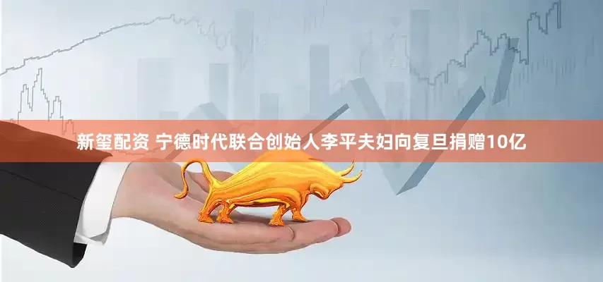 新玺配资 宁德时代联合创始人李平夫妇向复旦捐赠10亿