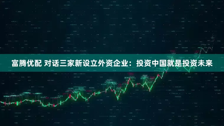 富腾优配 对话三家新设立外资企业：投资中国就是投资未来