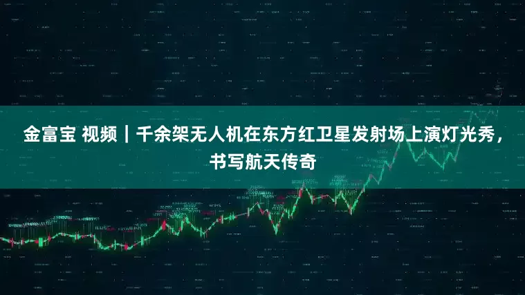 金富宝 视频｜千余架无人机在东方红卫星发射场上演灯光秀，书写航天传奇