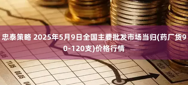 忠泰策略 2025年5月9日全国主要批发市场当归(药厂货90-120支)价格行情