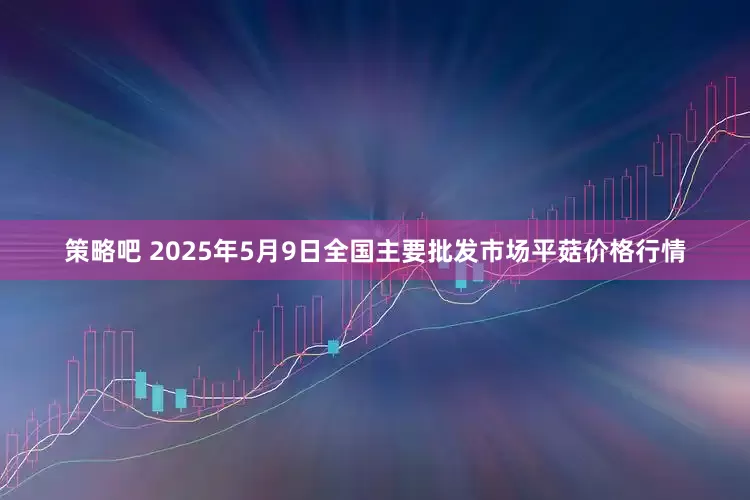 策略吧 2025年5月9日全国主要批发市场平菇价格行情
