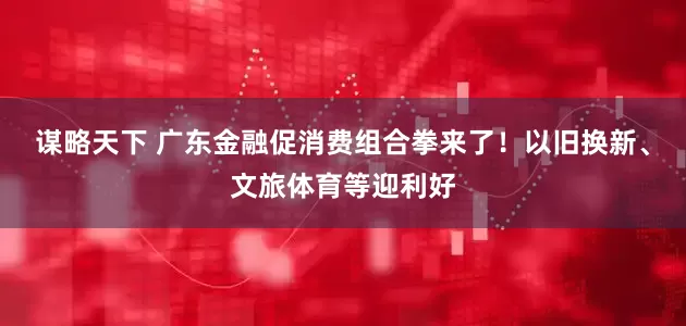 谋略天下 广东金融促消费组合拳来了！以旧换新、文旅体育等迎利好