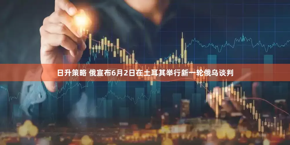 日升策略 俄宣布6月2日在土耳其举行新一轮俄乌谈判