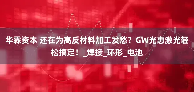 华霖资本 还在为高反材料加工发愁？GW光惠激光轻松搞定！_焊接_环形_电池