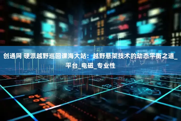 创通网 硬派越野巡回课海大站：越野悬架技术的动态平衡之道_平台_电磁_专业性
