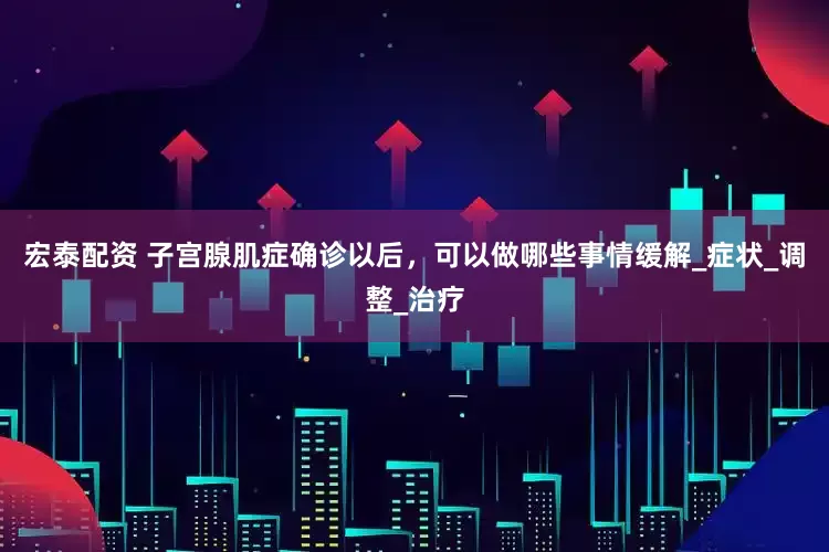 宏泰配资 子宫腺肌症确诊以后，可以做哪些事情缓解_症状_调整_治疗