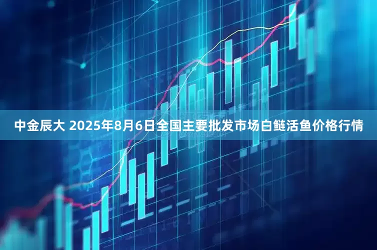 中金辰大 2025年8月6日全国主要批发市场白鲢活鱼价格行情