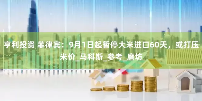 亨利投资 菲律宾：9月1日起暂停大米进口60天，或打压米价_马科斯_参考_磨坊