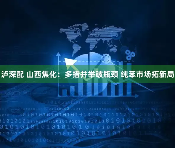 泸深配 山西焦化：多措并举破瓶颈 纯苯市场拓新局