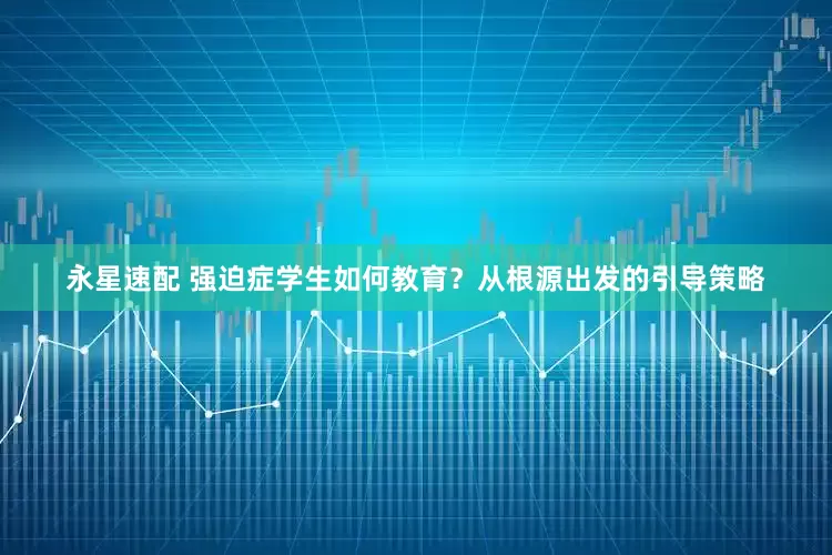 永星速配 强迫症学生如何教育？从根源出发的引导策略