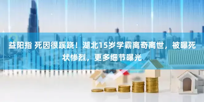 益阳指 死因很蹊跷!湖北15岁学霸离奇离世,被曝死状惨烈,更多细节曝光
