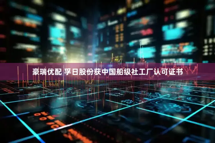 豪瑞优配 孚日股份获中国船级社工厂认可证书
