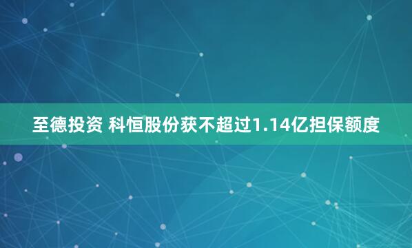 至德投资 科恒股份获不超过1.14亿担保额度