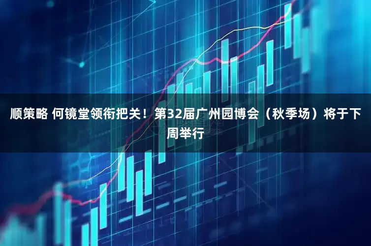 顺策略 何镜堂领衔把关！第32届广州园博会（秋季场）将于下周举行