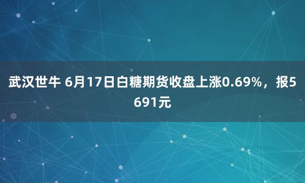 武汉世牛 6月17日白糖期货收盘上涨0.69%,报5691元