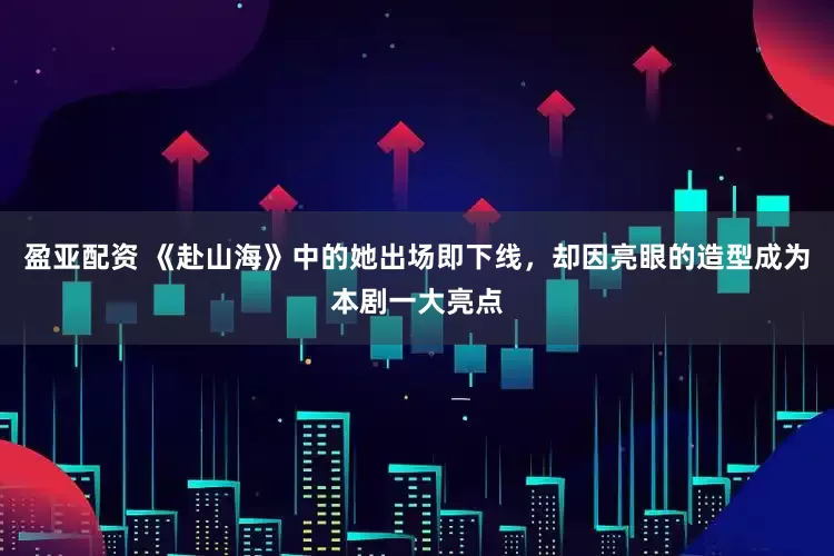 盈亚配资 《赴山海》中的她出场即下线，却因亮眼的造型成为本剧一大亮点