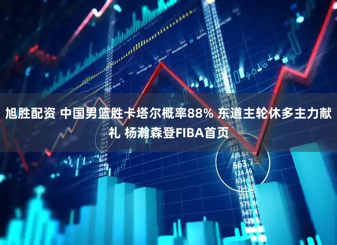 旭胜配资 中国男篮胜卡塔尔概率88% 东道主轮休多主力献礼 杨瀚森登FIBA首页