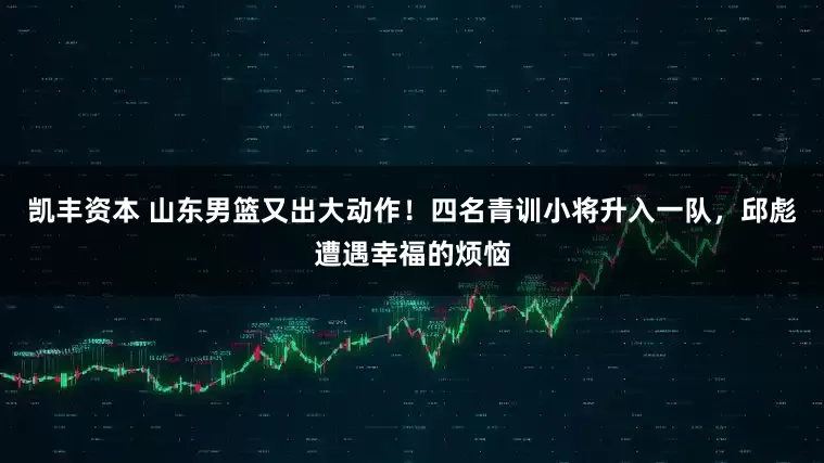 凯丰资本 山东男篮又出大动作！四名青训小将升入一队，邱彪遭遇幸福的烦恼