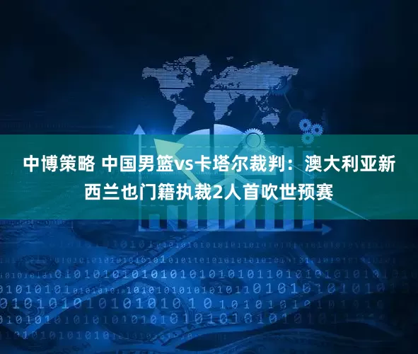 中博策略 中国男篮vs卡塔尔裁判：澳大利亚新西兰也门籍执裁2人首吹世预赛