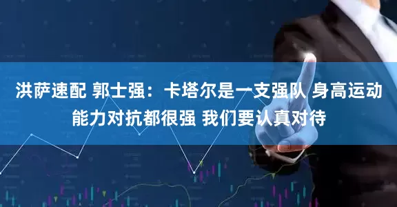 洪萨速配 郭士强：卡塔尔是一支强队 身高运动能力对抗都很强 我们要认真对待